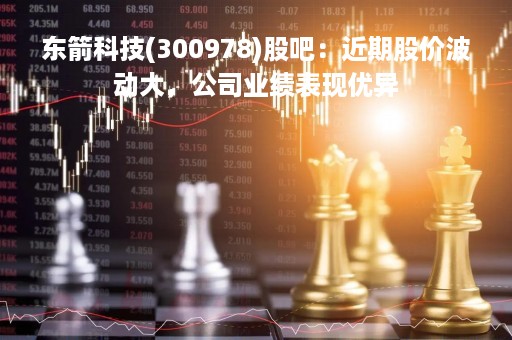 东箭科技(300978)股吧：近期股价波动大，公司业绩表现优异