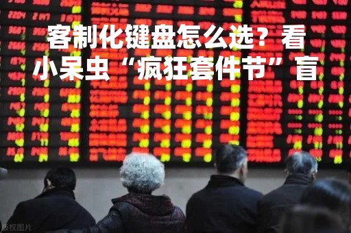 客制化键盘怎么选？看小呆虫“疯狂套件节”盲选活动