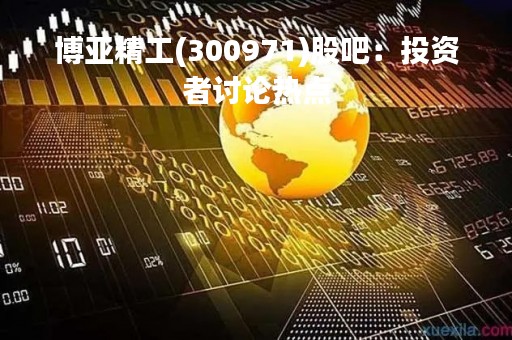 博亚精工(300971)股吧：投资者讨论热点