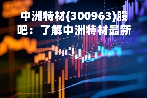 中洲特材(300963)股吧：了解中洲特材最新动态，掌握股票投资机会
