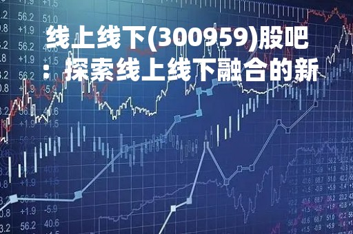线上线下(300959)股吧：探索线上线下融合的新商业模式