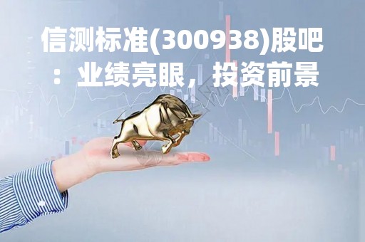 信测标准(300938)股吧：业绩亮眼，投资前景广阔