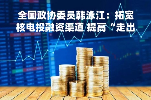 全国政协委员韩泳江：拓宽核电投融资渠道 提高“走出去”竞争力