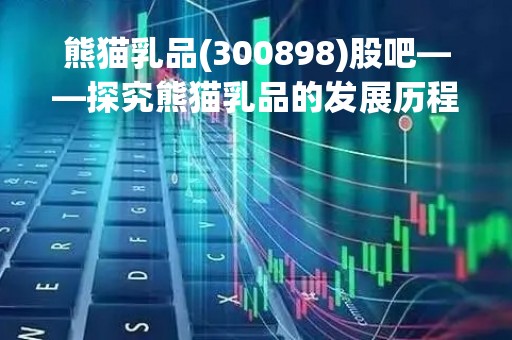 熊猫乳品(300898)股吧——探究熊猫乳品的发展历程、业务模式和未来前景