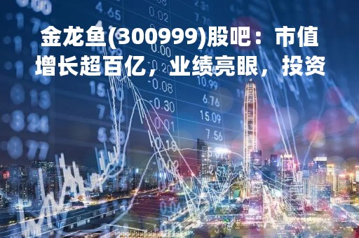 金龙鱼(300999)股吧：市值增长超百亿，业绩亮眼，投资前景广阔