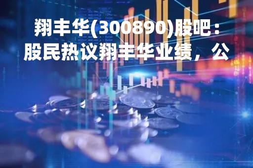 翔丰华(300890)股吧：股民热议翔丰华业绩，公司潜力备受期待