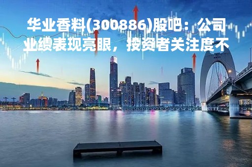 华业香料(300886)股吧：公司业绩表现亮眼，投资者关注度不断提升
