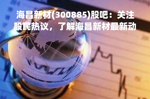 海昌新材(300885)股吧：关注股民热议，了解海昌新材最新动态