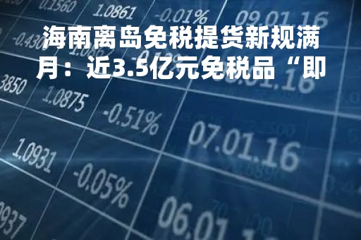海南离岛免税提货新规满月：近3.5亿元免税品“即购即提”