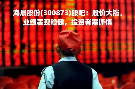 海晨股份(300873)股吧：股价大涨，业绩表现稳健，投资者需谨慎