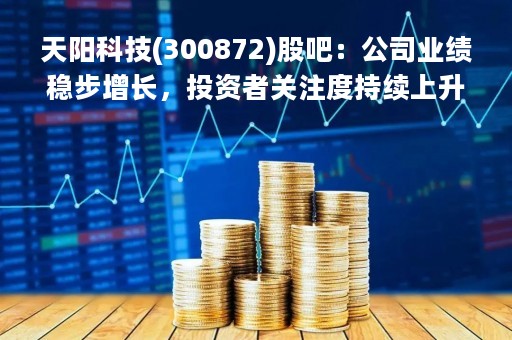 天阳科技(300872)股吧：公司业绩稳步增长，投资者关注度持续上升