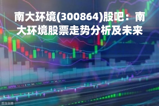 南大环境(300864)股吧：南大环境股票走势分析及未来发展展望