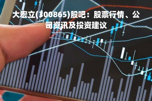 大宏立(300865)股吧：股票行情、公司资讯及投资建议