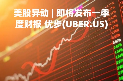 美股异动 | 即将发布一季度财报 优步(UBER.US)涨超4.7%