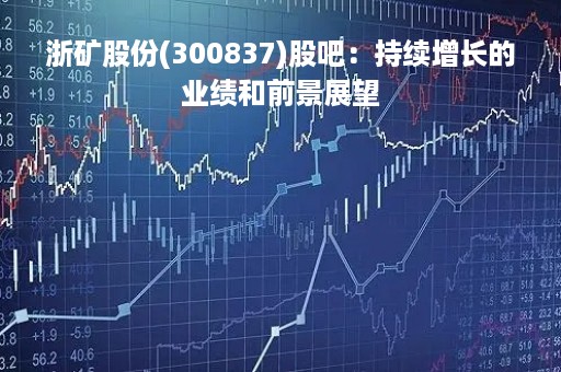 浙矿股份(300837)股吧：持续增长的业绩和前景展望