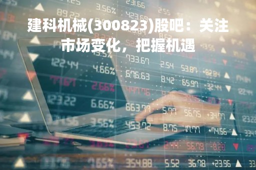 建科机械(300823)股吧：关注市场变化，把握机遇
