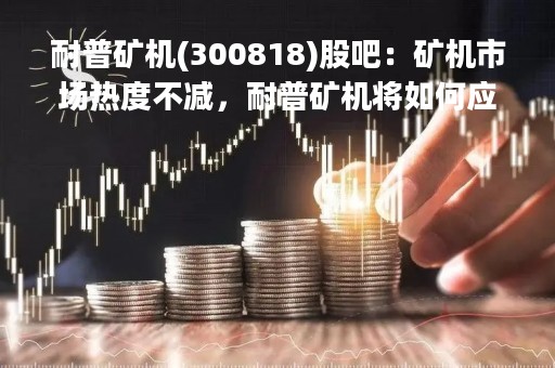 耐普矿机(300818)股吧：矿机市场热度不减，耐普矿机将如何应对挑战？