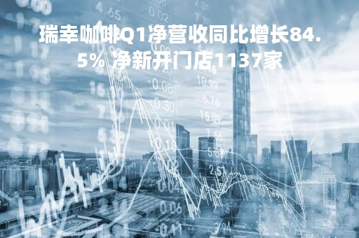 瑞幸咖啡Q1净营收同比增长84.5% 净新开门店1137家