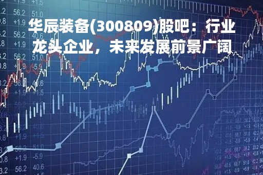 华辰装备(300809)股吧：行业龙头企业，未来发展前景广阔
