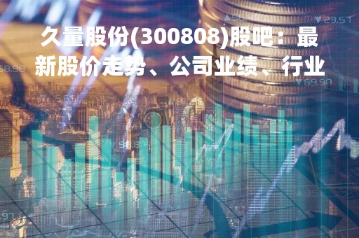 久量股份(300808)股吧：最新股价走势、公司业绩、行业前景分析