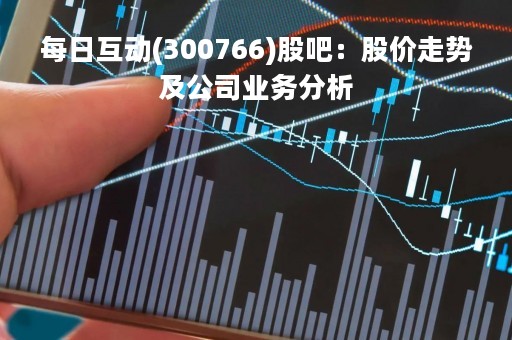 每日互动(300766)股吧：股价走势及公司业务分析
