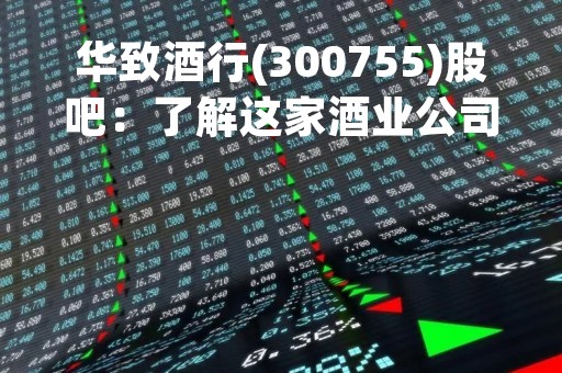 华致酒行(300755)股吧：了解这家酒业公司的发展与前景