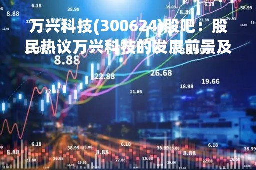 万兴科技(300624)股吧:股民热议万兴科技的发展前景及投资价值