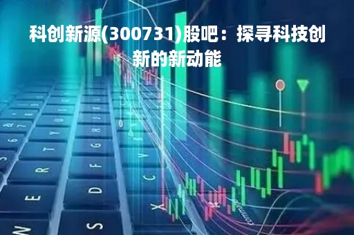 科创新源(300731)股吧：探寻科技创新的新动能