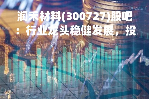 润禾材料(300727)股吧：行业龙头稳健发展，投资前景广阔