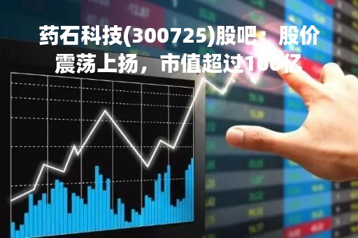药石科技(300725)股吧：股价震荡上扬，市值超过100亿
