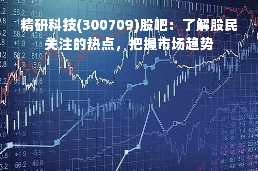 精研科技(300709)股吧：了解股民关注的热点，把握市场趋势