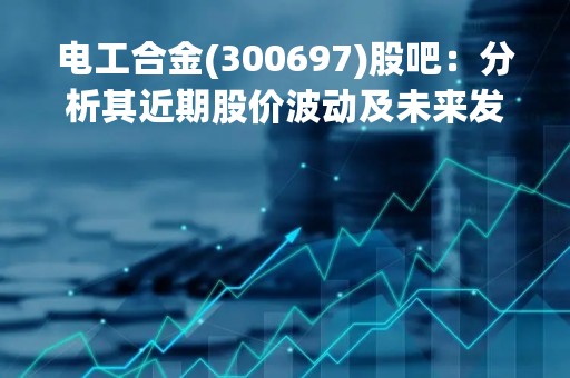 电工合金(300697)股吧：分析其近期股价波动及未来发展前景
