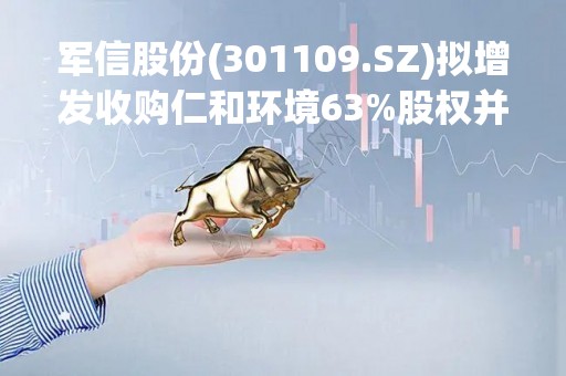 军信股份(301109.SZ)拟增发收购仁和环境63%股权并配套募资 增加餐厨处理业务