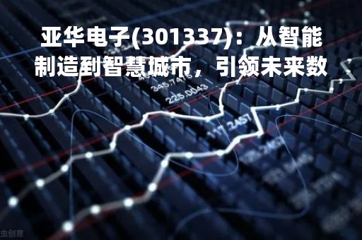 亚华电子(301337)：从智能制造到智慧城市，引领未来数字化转型