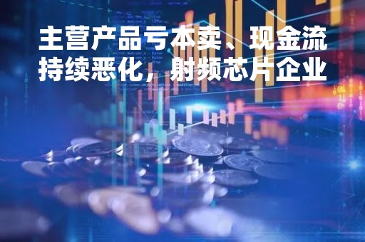 主营产品亏本卖、现金流持续恶化,射频芯片企业飞骧科技挑战重重