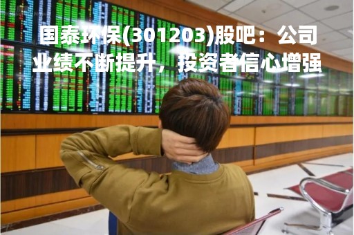 国泰环保(301203)股吧：公司业绩不断提升，投资者信心增强