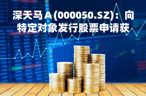 深天马Ａ(000050.SZ)：向特定对象发行股票申请获深交所受理