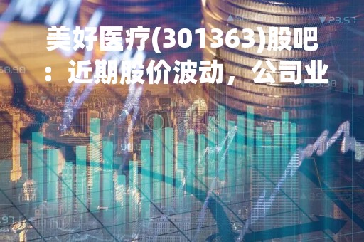 美好医疗(301363)股吧：近期股价波动，公司业绩表现如何？