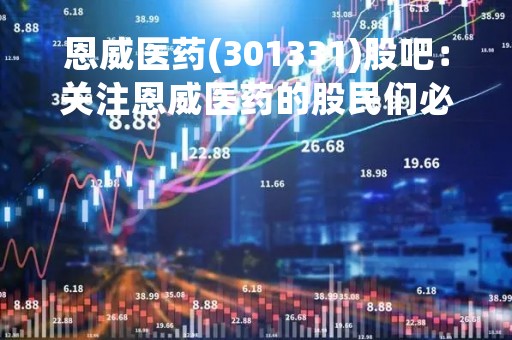 恩威医药(301331)股吧：关注恩威医药的股民们必看！