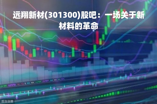 远翔新材(301300)股吧：一场关于新材料的革命