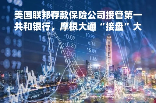美国联邦存款保险公司接管第一共和银行，摩根大通“接盘”大部分资产