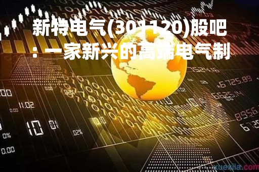 新特电气(301120)股吧: 一家新兴的高端电气制造企业