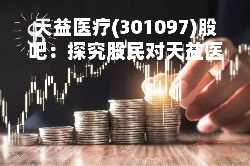 天益医疗(301097)股吧：探究股民对天益医疗的热议和评价