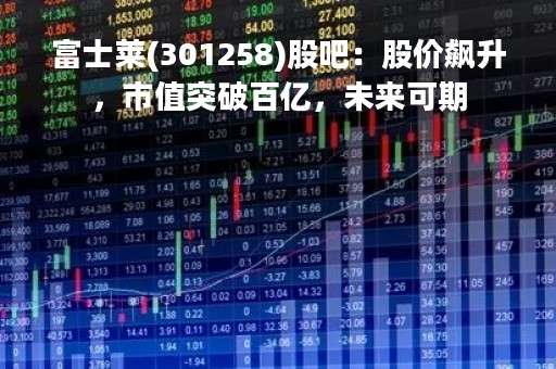 富士莱(301258)股吧：股价飙升，市值突破百亿，未来可期