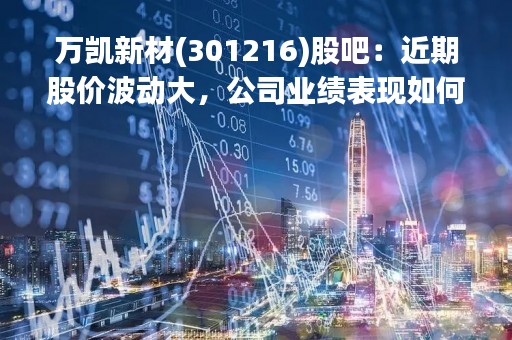 万凯新材(301216)股吧：近期股价波动大，公司业绩表现如何？
