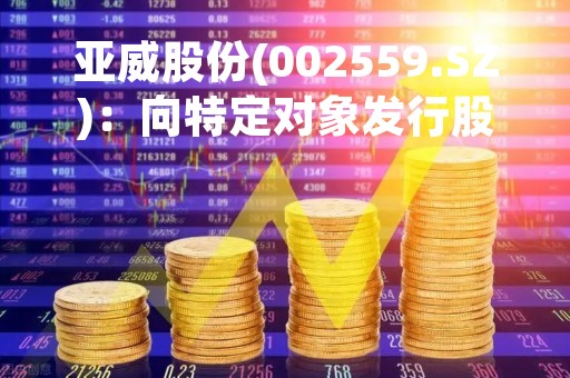 亚威股份(002559.SZ)：向特定对象发行股票申请获深交所受理