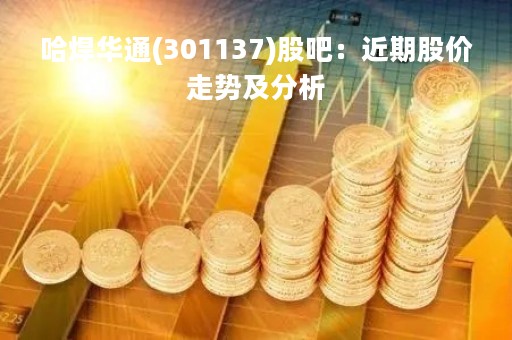 哈焊华通(301137)股吧：近期股价走势及分析