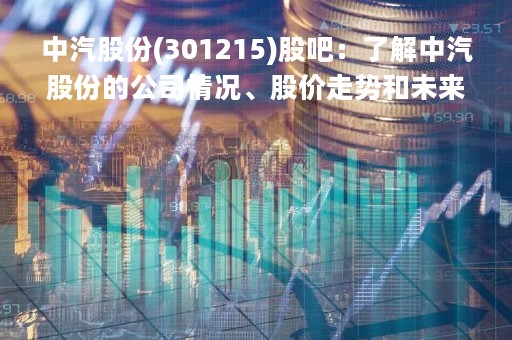 中汽股份(301215)股吧：了解中汽股份的公司情况、股价走势和未来发展前景