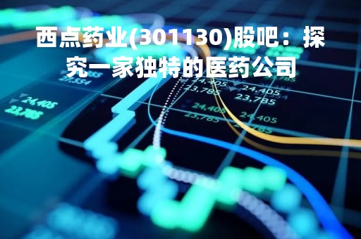 西点药业(301130)股吧:探究一家独特的医药公司 西点药业(301130)股吧:探究一家独特的医药公司