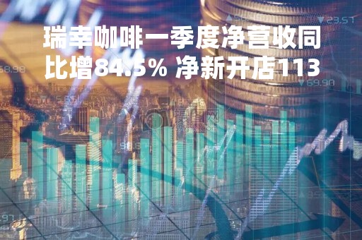 瑞幸咖啡一季度净营收同比增84.5% 净新开店1137家